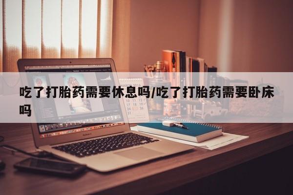 米非米索微信吃了打胎药需要休息吗/吃了打胎药需要卧床吗