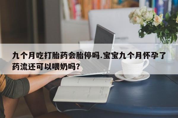 米非米索微信九个月吃打胎药会胎停吗.宝宝九个月怀孕了药流还可以喂奶吗？
