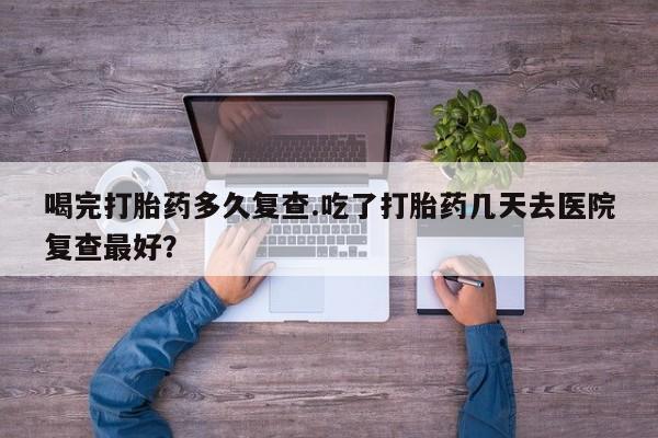 米非米索微信喝完打胎药多久复查.吃了打胎药几天去医院复查最好？