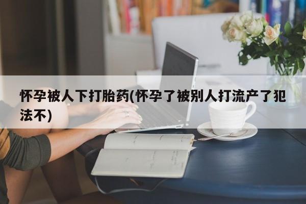 米非米索微信怀孕被人下打胎药(怀孕了被别人打流产了犯法不)