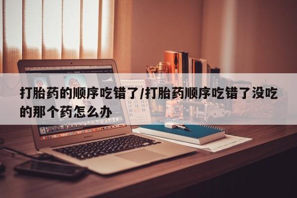 米非米索微信打胎药的顺序吃错了/打胎药顺序吃错了没吃的那个药怎么办