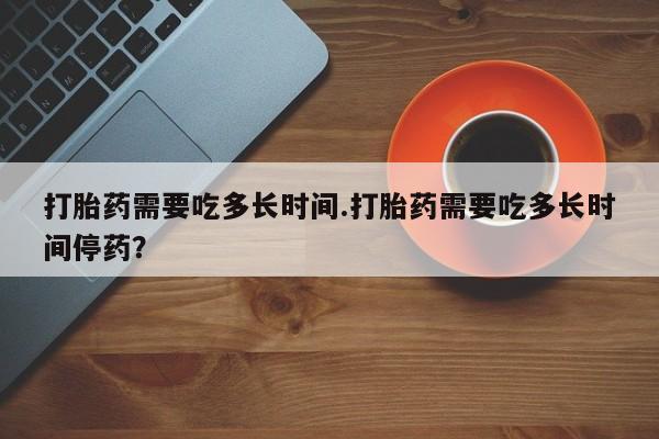 米非米索微信打胎药需要吃多长时间.打胎药需要吃多长时间停药？