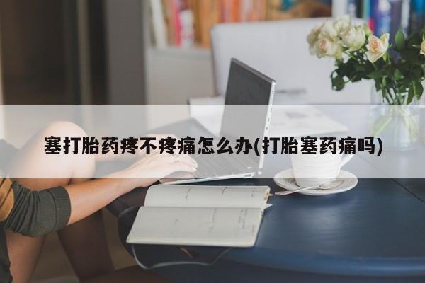 米非米索微信塞打胎药疼不疼痛怎么办(打胎塞药痛吗)