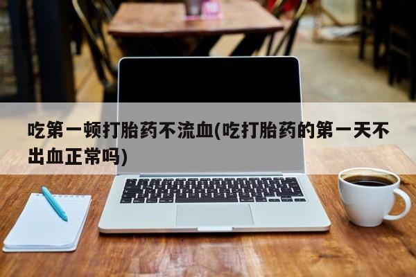 米非米索微信吃第一顿打胎药不流血(吃打胎药的第一天不出血正常吗)