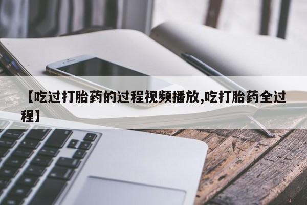 米非米索微信【吃过打胎药的过程视频播放,吃打胎药全过程】