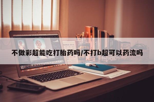 米非米索微信不做彩超能吃打胎药吗/不打b超可以药流吗