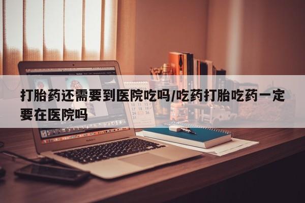 米非米索微信打胎药还需要到医院吃吗/吃药打胎吃药一定要在医院吗