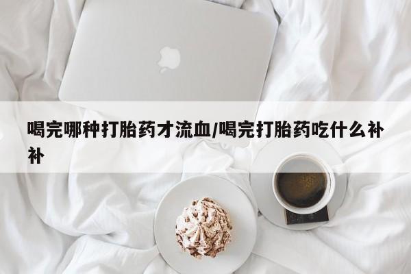 米非米索微信喝完哪种打胎药才流血/喝完打胎药吃什么补补
