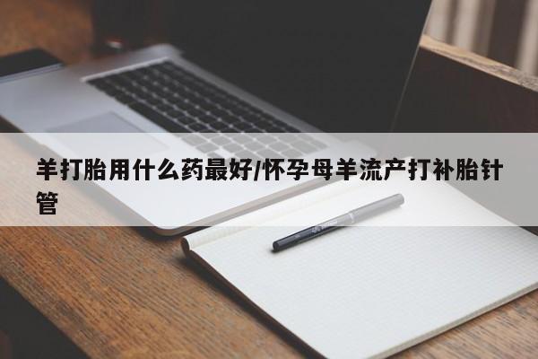 米非米索微信羊打胎用什么药最好/怀孕母羊流产打补胎针管