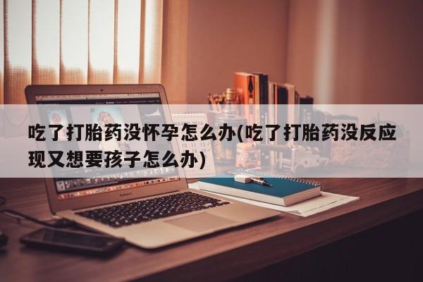 米非米索微信吃了打胎药没怀孕怎么办(吃了打胎药没反应现又想要孩子怎么办)