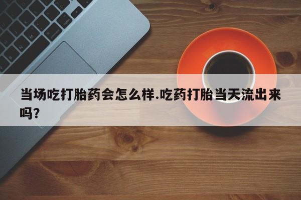 米非米索微信当场吃打胎药会怎么样.吃药打胎当天流出来吗？