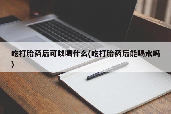 米非米索微信吃打胎药后可以喝什么(吃打胎药后能喝水吗)