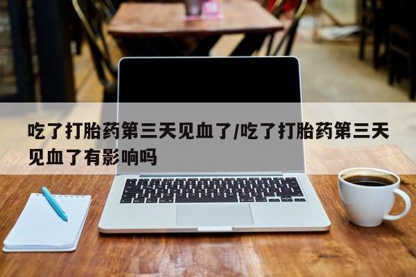 米非米索微信吃了打胎药第三天见血了/吃了打胎药第三天见血了有影响吗