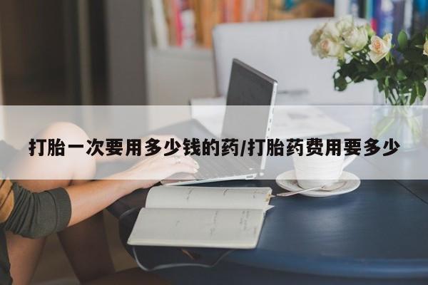 米非米索微信打胎一次要用多少钱的药/打胎药费用要多少
