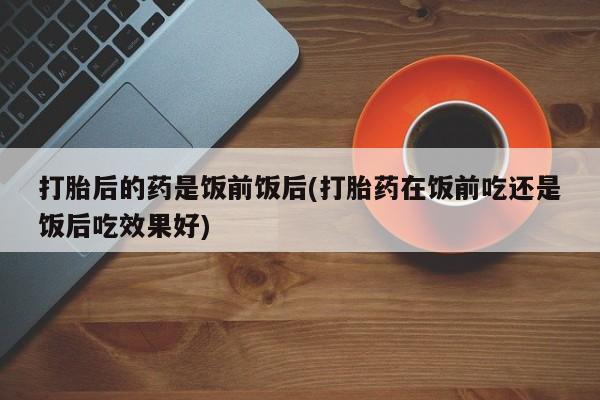 米非米索微信打胎后的药是饭前饭后(打胎药在饭前吃还是饭后吃效果好)