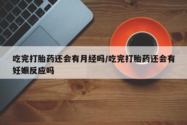 米非米索微信吃完打胎药还会有月经吗/吃完打胎药还会有妊娠反应吗