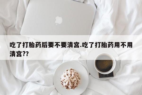 米非米索微信吃了打胎药后要不要清宫.吃了打胎药用不用清宫?？