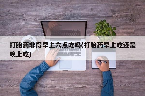 米非米索微信打胎药非得早上六点吃吗(打胎药早上吃还是晚上吃)