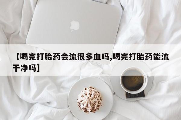 米非米索微信【喝完打胎药会流很多血吗,喝完打胎药能流干净吗】