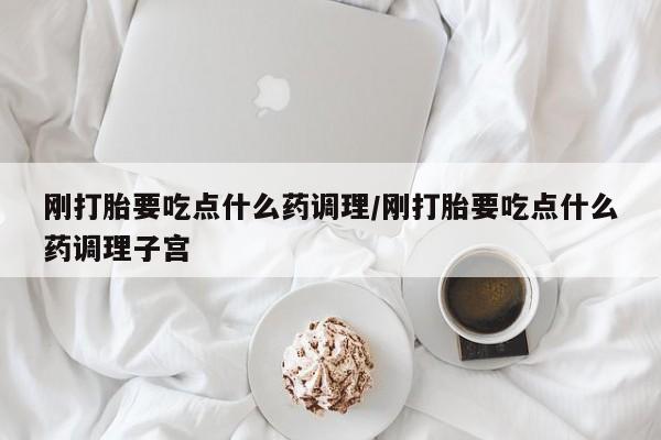 米非米索微信刚打胎要吃点什么药调理/刚打胎要吃点什么药调理子宫
