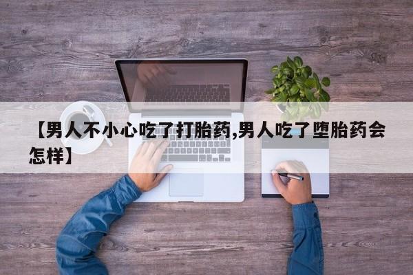 米非米索微信【男人不小心吃了打胎药,男人吃了堕胎药会怎样】