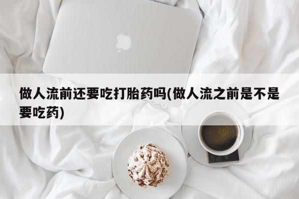 米非米索微信做人流前还要吃打胎药吗(做人流之前是不是要吃药)
