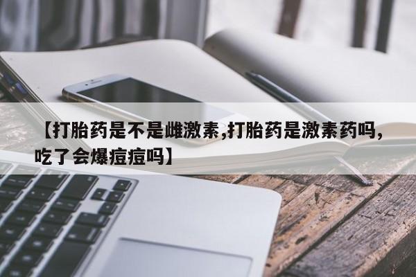 米非米索微信【打胎药是不是雌激素,打胎药是激素药吗,吃了会爆痘痘吗】