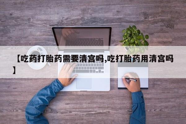 米非米索微信【吃药打胎药需要清宫吗,吃打胎药用清宫吗】