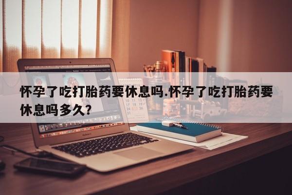 米非米索微信怀孕了吃打胎药要休息吗.怀孕了吃打胎药要休息吗多久？
