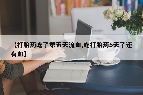 米非米索微信【打胎药吃了第五天流血,吃打胎药5天了还有血】