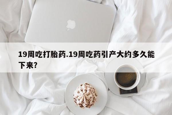 米非米索微信19周吃打胎药.19周吃药引产大约多久能下来？
