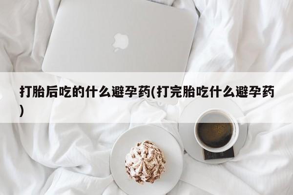 米非米索微信打胎后吃的什么避孕药(打完胎吃什么避孕药)