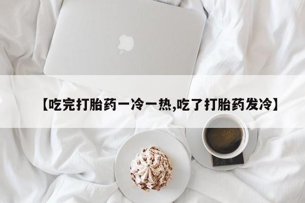 米非米索微信【吃完打胎药一冷一热,吃了打胎药发冷】