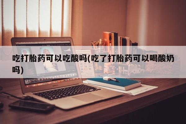 米非米索微信吃打胎药可以吃酸吗(吃了打胎药可以喝酸奶吗)
