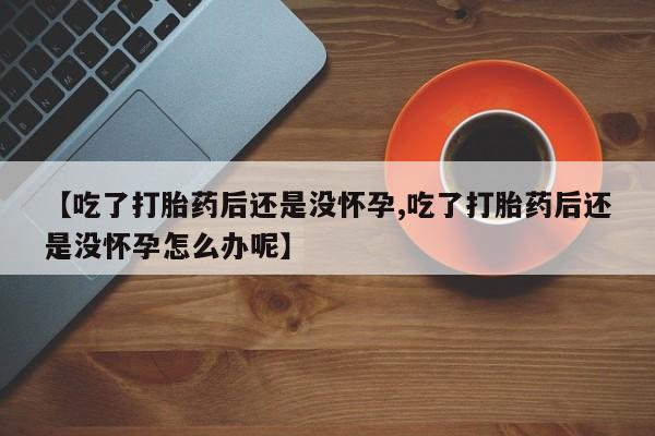 米非米索微信【吃了打胎药后还是没怀孕,吃了打胎药后还是没怀孕怎么办呢】