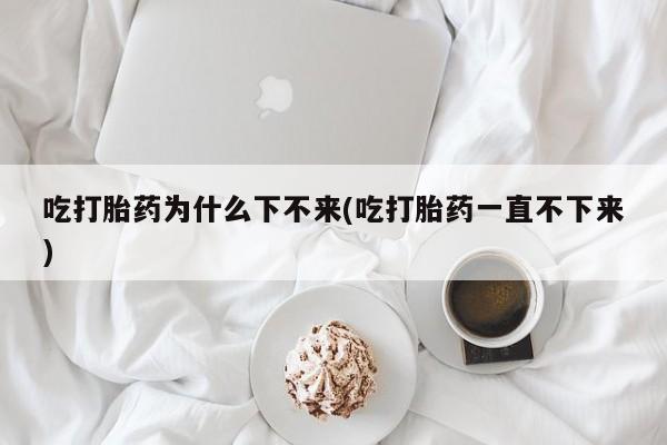 米非米索微信吃打胎药为什么下不来(吃打胎药一直不下来)