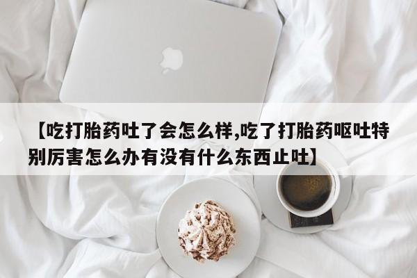 米非米索微信【吃打胎药吐了会怎么样,吃了打胎药呕吐特别厉害怎么办有没有什么东西止吐】