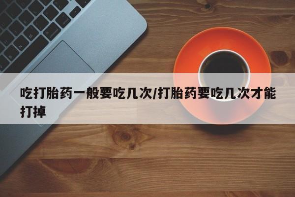 米非米索微信吃打胎药一般要吃几次/打胎药要吃几次才能打掉