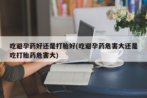 米非米索微信吃避孕药好还是打胎好(吃避孕药危害大还是吃打胎药危害大)