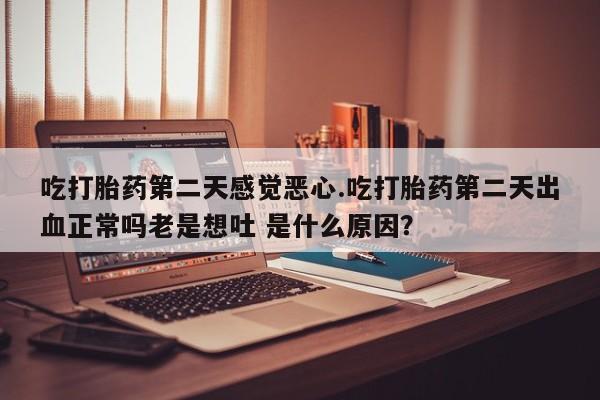 米非米索微信吃打胎药第二天感觉恶心.吃打胎药第二天出血正常吗老是想吐 是什么原因？
