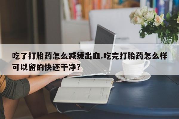 米非米索微信吃了打胎药怎么减缓出血.吃完打胎药怎么样可以留的快还干净？