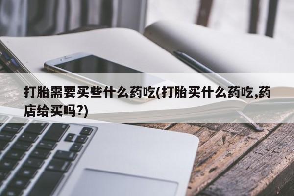 米非米索微信打胎需要买些什么药吃(打胎买什么药吃,药店给买吗?)