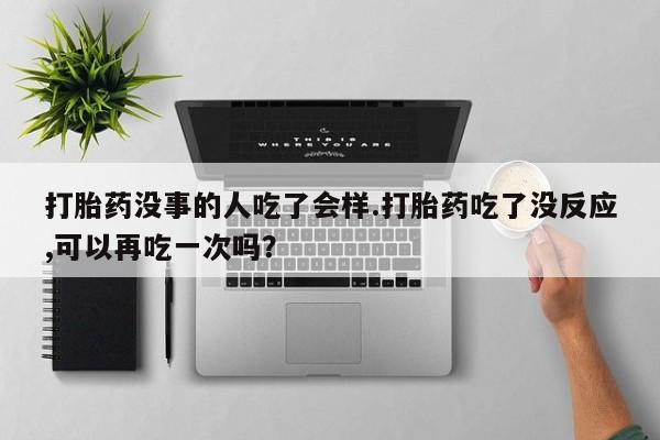 米非米索微信打胎药没事的人吃了会样.打胎药吃了没反应,可以再吃一次吗？