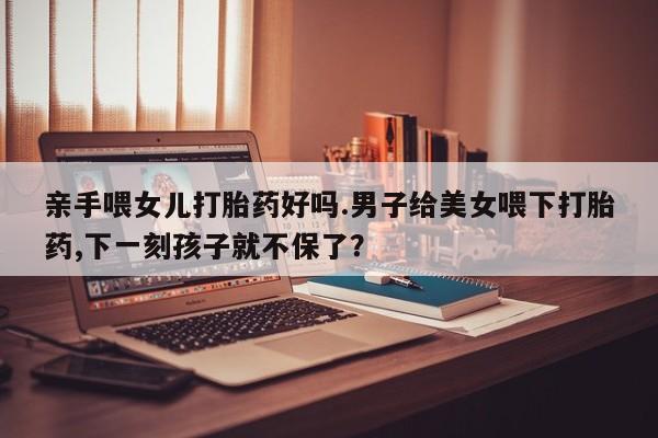 米非米索微信亲手喂女儿打胎药好吗.男子给美女喂下打胎药,下一刻孩子就不保了？