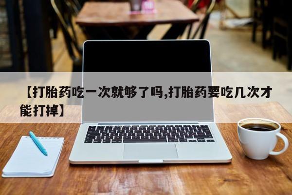米非米索微信【打胎药吃一次就够了吗,打胎药要吃几次才能打掉】