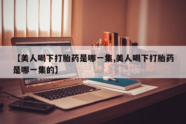 米非米索微信【美人喝下打胎药是哪一集,美人喝下打胎药是哪一集的】