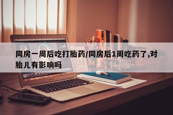 米非米索微信同房一周后吃打胎药/同房后1周吃药了,对胎儿有影响吗