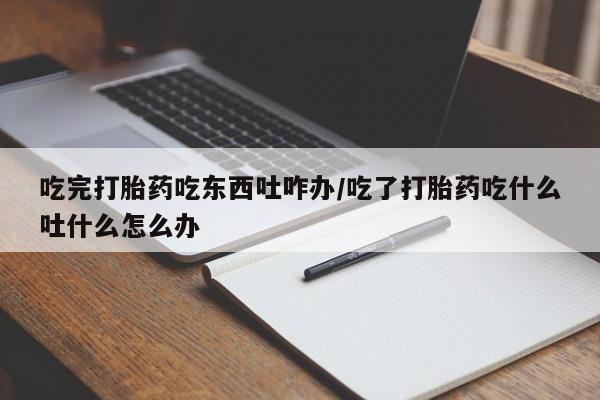 米非米索微信吃完打胎药吃东西吐咋办/吃了打胎药吃什么吐什么怎么办