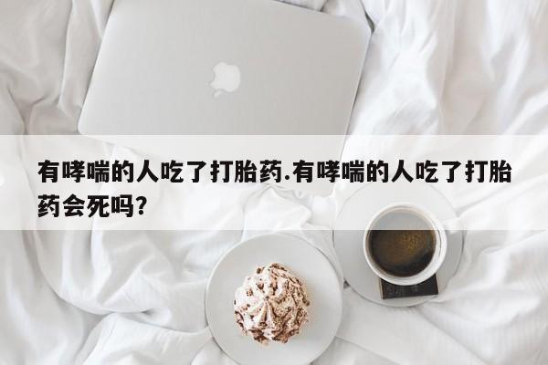 米非米索微信有哮喘的人吃了打胎药.有哮喘的人吃了打胎药会死吗？