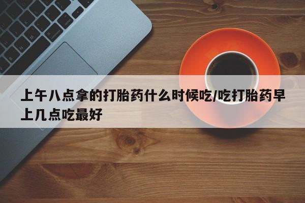 米非米索微信上午八点拿的打胎药什么时候吃/吃打胎药早上几点吃最好